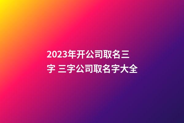 2023年开公司取名三字 三字公司取名字大全-第1张-公司起名-玄机派